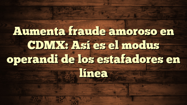 Aumenta fraude amoroso en CDMX: Así es el modus operandi de los estafadores en línea