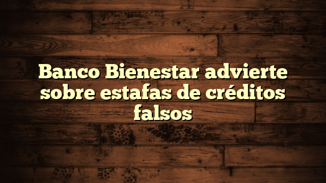 Banco Bienestar advierte sobre estafas de créditos falsos
